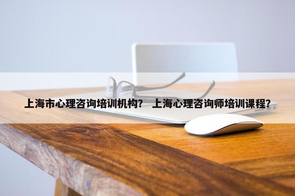 上海市心理咨询培训机构？ 上海心理咨询师培训课程？