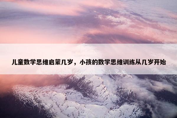 儿童数学思维启蒙几岁,小孩的数学思维训练从几岁开始 儿童数学思维启蒙几岁,小孩的数学思维训练从几岁开始
