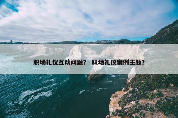 职场礼仪互动问题? 职场礼仪案例主题? 职场礼仪互动问题? 职场礼仪案例主题?