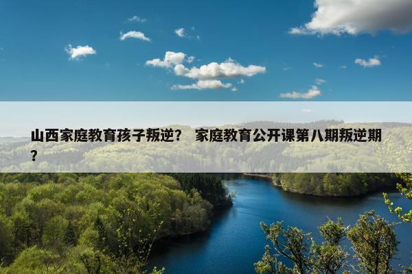 山西家庭教育孩子叛逆？ 家庭教育公开课第八期叛逆期？