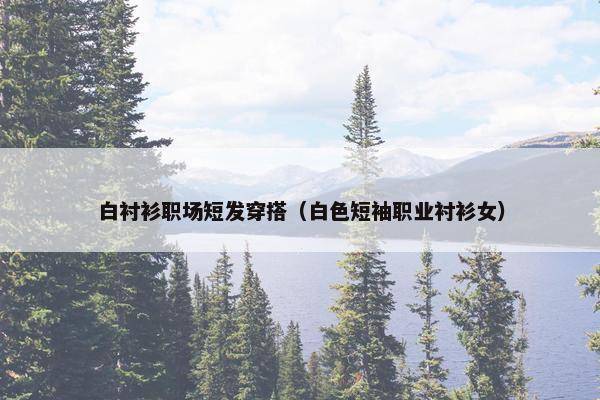 白衬衫职场短发穿搭（白色短袖职业衬衫女）