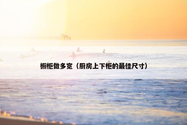 橱柜做多宽（厨房上下柜的最佳尺寸）