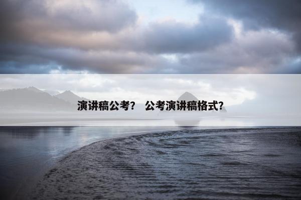 演讲稿公考？ 公考演讲稿格式？