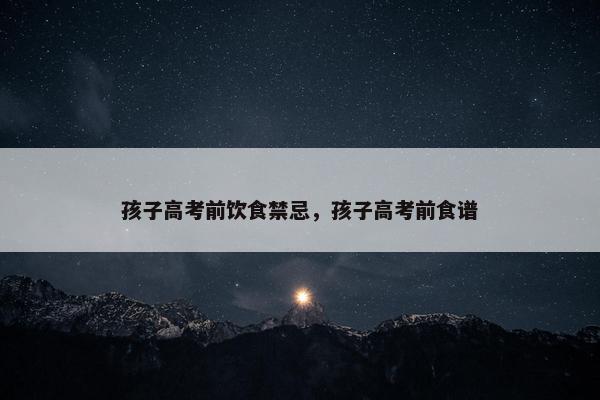 孩子高考前饮食禁忌,孩子高考前食谱 孩子高考前饮食禁忌,孩子高考前食谱