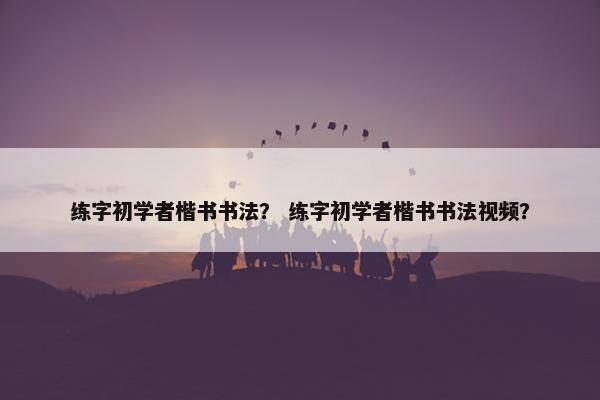 练字初学者楷书书法? 练字初学者楷书书法视频? 练字初学者楷书书法? 练字初学者楷书书法视频?