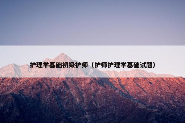 护理学基础初级护师(护师护理学基础试题) 护理学基础初级护师(护师护理学基础试题)