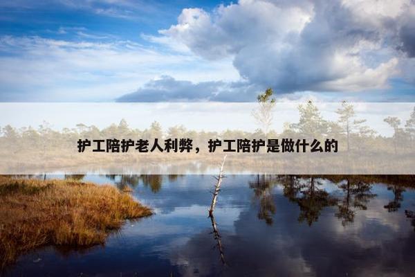 护工陪护老人利弊,护工陪护是做什么的 护工陪护老人利弊,护工陪护是做什么的