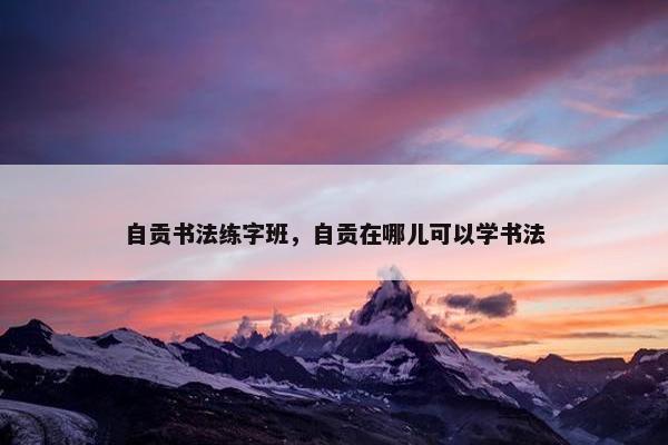 自贡书法练字班,自贡在哪儿可以学书法 自贡书法练字班,自贡在哪儿可以学书法