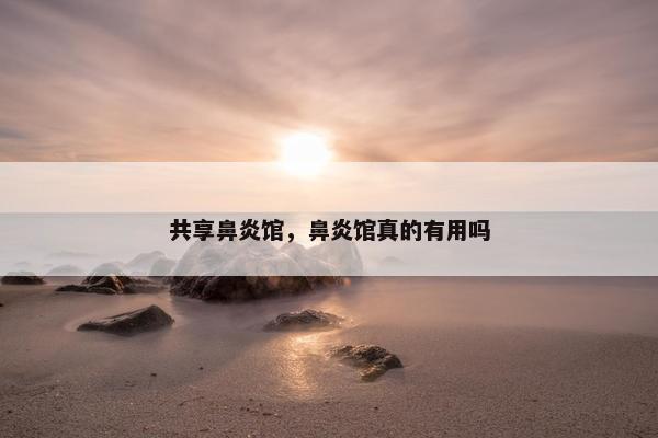 共享鼻炎馆，鼻炎馆真的有用吗