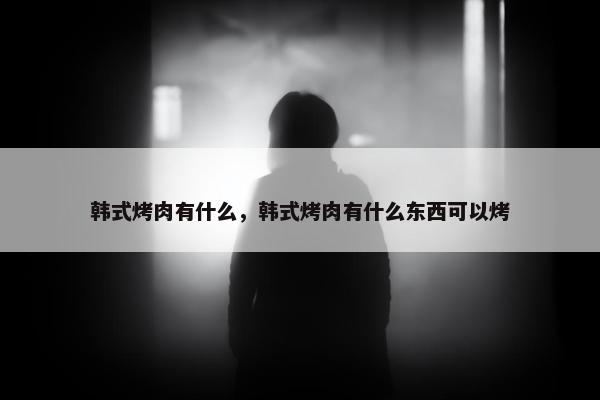 韩式烤肉有什么，韩式烤肉有什么东西可以烤