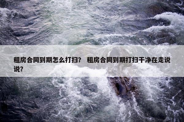 租房合同到期怎么打扫? 租房合同到期打扫干净在走说说? 租房合同到期怎么打扫? 租房合同到期打扫干净在走说说?