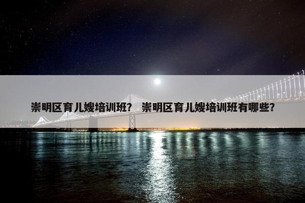 崇明区育儿嫂培训班？ 崇明区育儿嫂培训班有哪些？