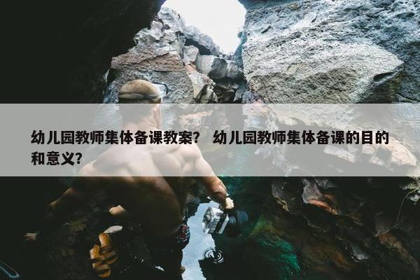 幼儿园教师集体备课教案? 幼儿园教师集体备课的目的和意义? 幼儿园教师集体备课教案? 幼儿园教师集体备课的目的和意义?