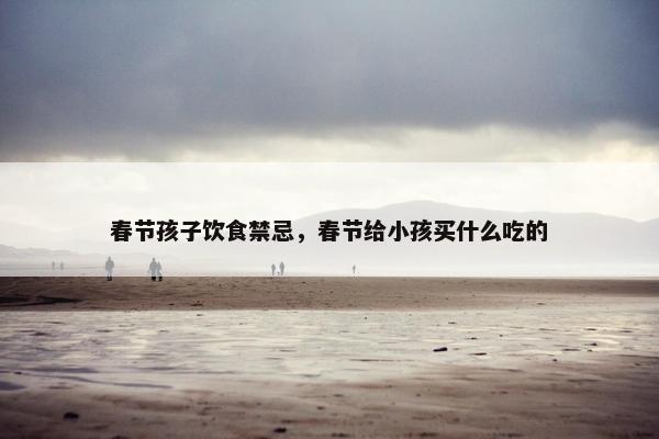 春节孩子饮食禁忌,春节给小孩买什么吃的 春节孩子饮食禁忌,春节给小孩买什么吃的