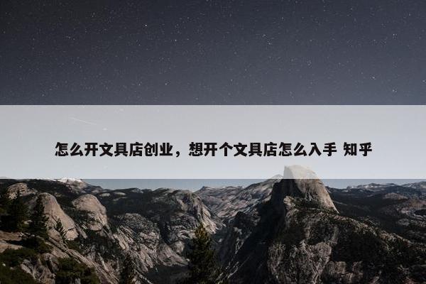 怎么开文具店创业，想开个文具店怎么入手 知乎
