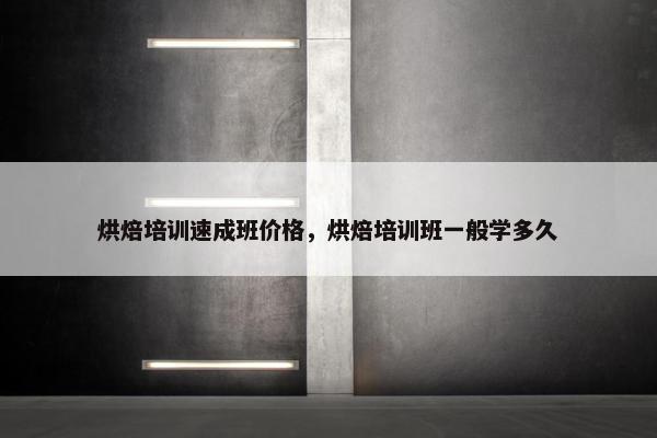 烘焙培训速成班价格，烘焙培训班一般学多久