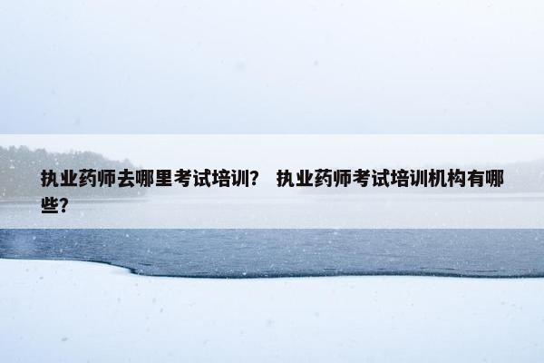 执业药师去哪里考试培训？ 执业药师考试培训机构有哪些？