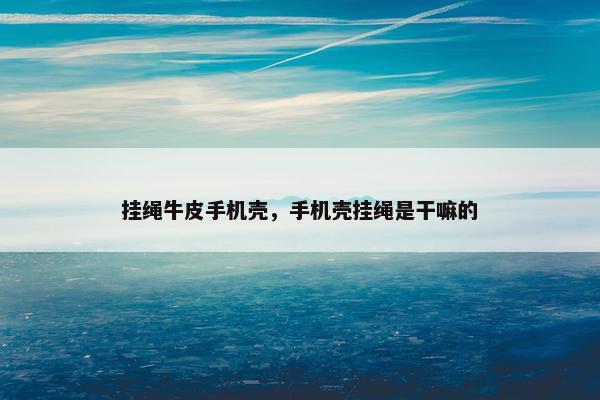 挂绳牛皮手机壳，手机壳挂绳是干嘛的