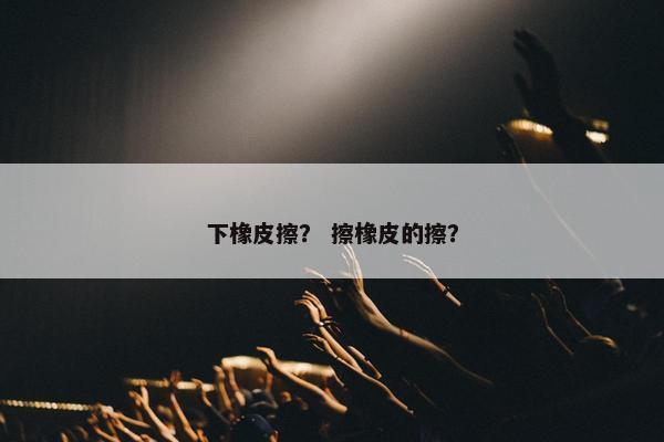 下橡皮擦? 擦橡皮的擦? 下橡皮擦? 擦橡皮的擦?