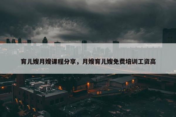 育儿嫂月嫂课程分享，月嫂育儿嫂免费培训工资高