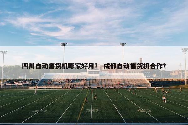 四川自动售货机哪家好用？ 成都自动售货机合作？