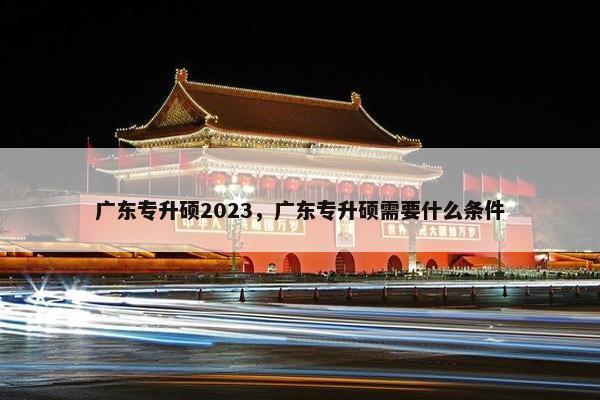 广东专升硕2023，广东专升硕需要什么条件
