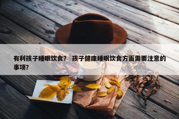 有利孩子睡眠饮食？ 孩子健康睡眠饮食方面需要注意的事项？