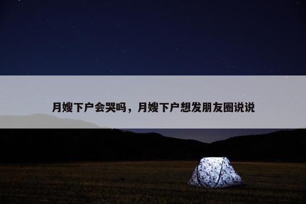 月嫂下户会哭吗，月嫂下户想发朋友圈说说
