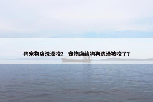 狗宠物店洗澡咬？ 宠物店给狗狗洗澡被咬了？