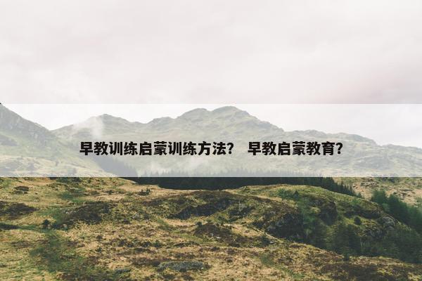 早教训练启蒙训练方法？ 早教启蒙教育？