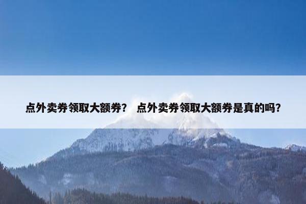 点外卖券领取大额券？ 点外卖券领取大额券是真的吗？