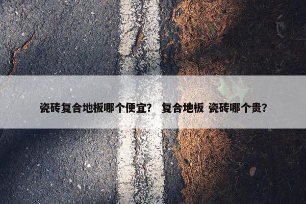 瓷砖复合地板哪个便宜？ 复合地板 瓷砖哪个贵？