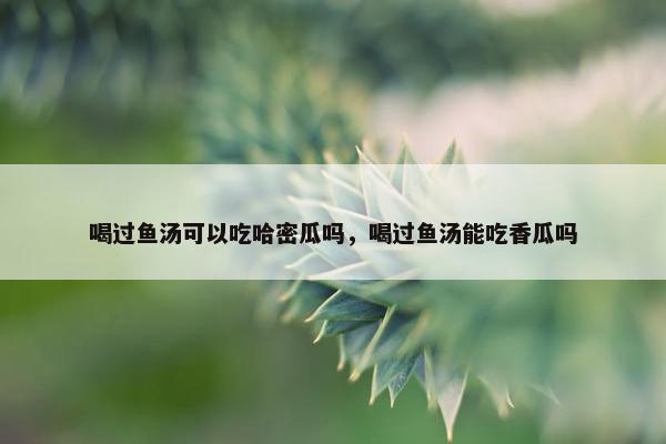 喝过鱼汤可以吃哈密瓜吗，喝过鱼汤能吃香瓜吗