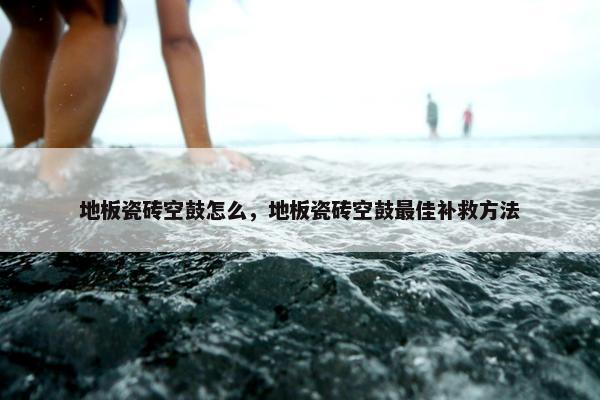 地板瓷砖空鼓怎么，地板瓷砖空鼓最佳补救方法