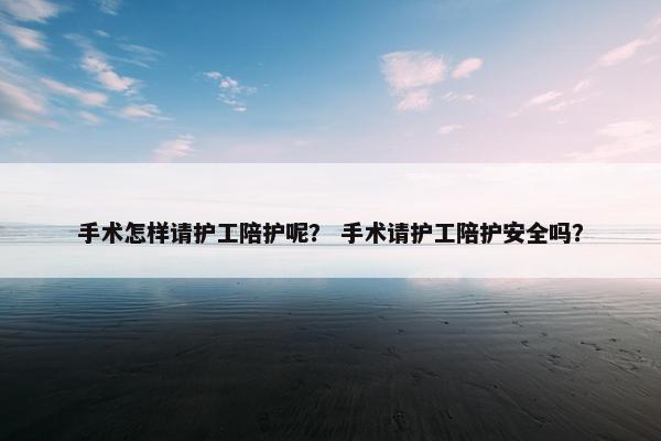 手术怎样请护工陪护呢? 手术请护工陪护安全吗? 手术怎样请护工陪护呢? 手术请护工陪护安全吗?