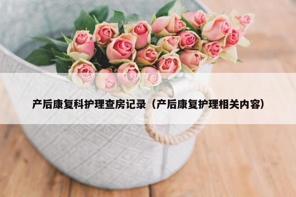 产后康复科护理查房记录(产后康复护理相关内容) 产后康复科护理查房记录(产后康复护理相关内容)