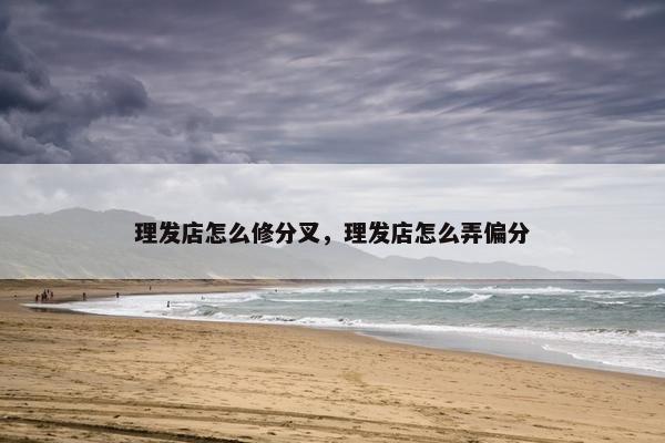 理发店怎么修分叉,理发店怎么弄偏分 理发店怎么修分叉,理发店怎么弄偏分