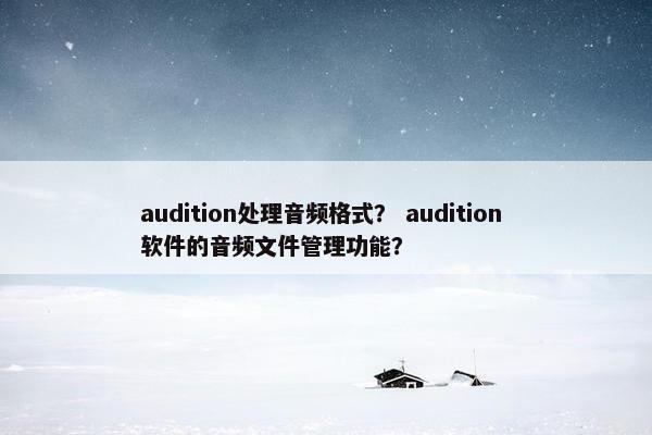 audition处理音频格式？ audition 软件的音频文件管理功能？