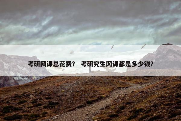 考研网课总花费? 考研究生网课都是多少钱? 考研网课总花费? 考研究生网课都是多少钱?