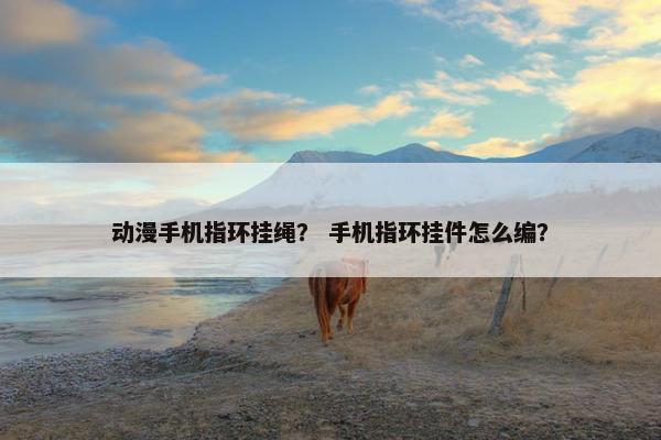 动漫手机指环挂绳? 手机指环挂件怎么编? 动漫手机指环挂绳? 手机指环挂件怎么编?