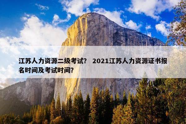 江苏人力资源二级考试? 2021江苏人力资源证书报名时间及考试时间? 江苏人力资源二级考试? 2021江苏人力资源证书报名时间及考试时间?