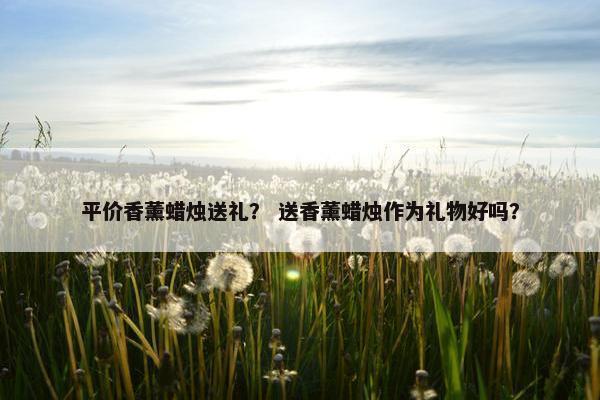 平价香薰蜡烛送礼？ 送香薰蜡烛作为礼物好吗？