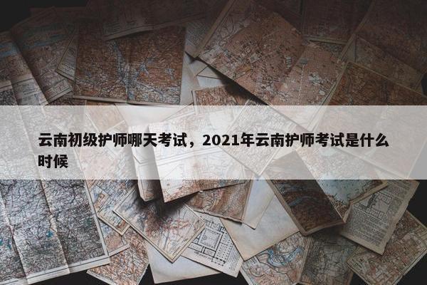 云南初级护师哪天考试，2021年云南护师考试是什么时候