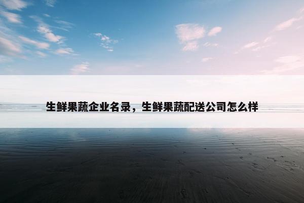 生鲜果蔬企业名录,生鲜果蔬配送公司怎么样 生鲜果蔬企业名录,生鲜果蔬配送公司怎么样