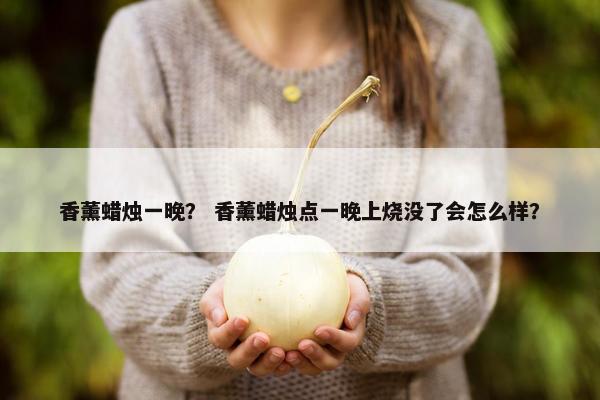 香薰蜡烛一晚? 香薰蜡烛点一晚上烧没了会怎么样? 香薰蜡烛一晚? 香薰蜡烛点一晚上烧没了会怎么样?