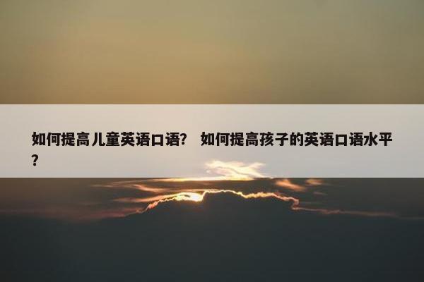 如何提高儿童英语口语? 如何提高孩子的英语口语水平? 如何提高儿童英语口语? 如何提高孩子的英语口语水平?