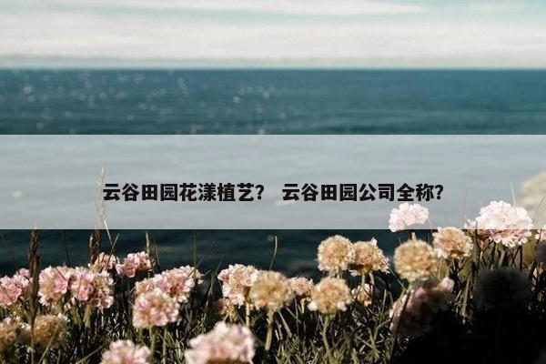 云谷田园花漾植艺? 云谷田园公司全称? 云谷田园花漾植艺? 云谷田园公司全称?