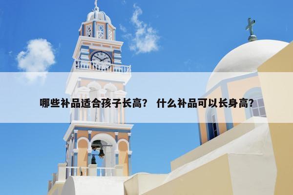 哪些补品适合孩子长高? 什么补品可以长身高? 哪些补品适合孩子长高? 什么补品可以长身高?