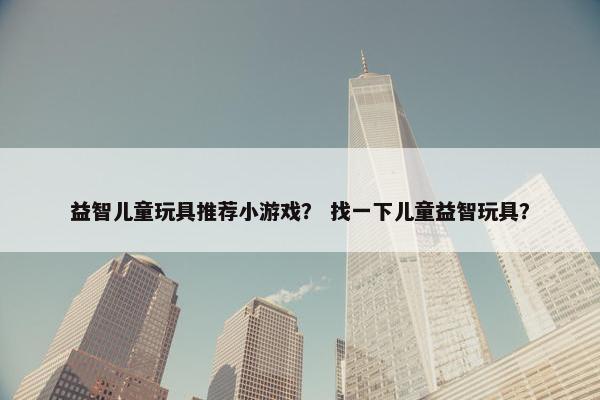 益智儿童玩具推荐小游戏? 找一下儿童益智玩具? 益智儿童玩具推荐小游戏? 找一下儿童益智玩具?