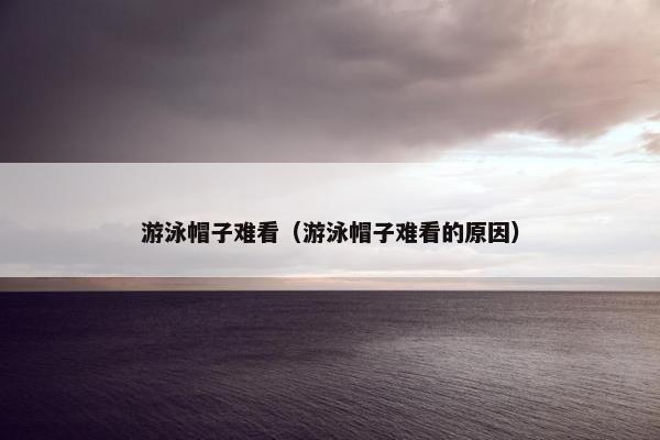 游泳帽子难看（游泳帽子难看的原因）